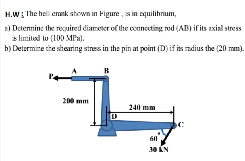 H.W: The bell crank shown in Figure , is in equilibrium,
a) Determine the required diameter of the connecting rod (AB) if its axial stress
is limited to (100 MPa).
b) Determine the shearing stress in the pin at point (D) if its radius the (20 mm).
A
В
200 mm
240 mm
60
30 kN
