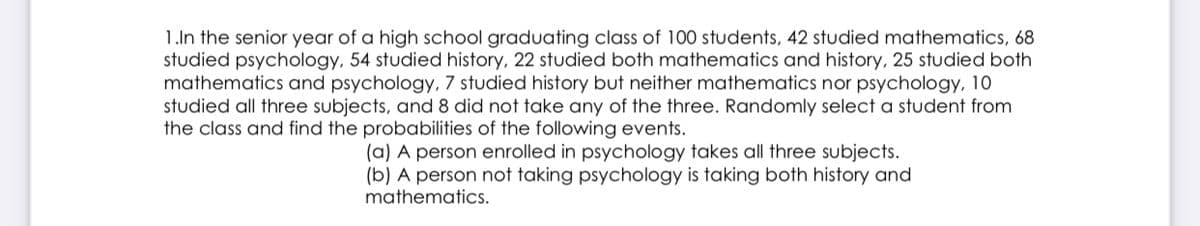 1.In the senior year of a high school graduating class of 100 students, 42 studied mathematics, 68
studied psychology, 54 studied history, 22 studied both mathematics and history, 25 studied both
mathematics and psychology, 7 studied history but neither mathematics nor psychology, 10
studied all three subjects, and 8 did not take any of the three. Randomly select a student from
the class and find the probabilities of the following events.
(a) A person enrolled in psychology takes all three subjects.
(b) A person not taking psychology is taking both history and
mathematics.
