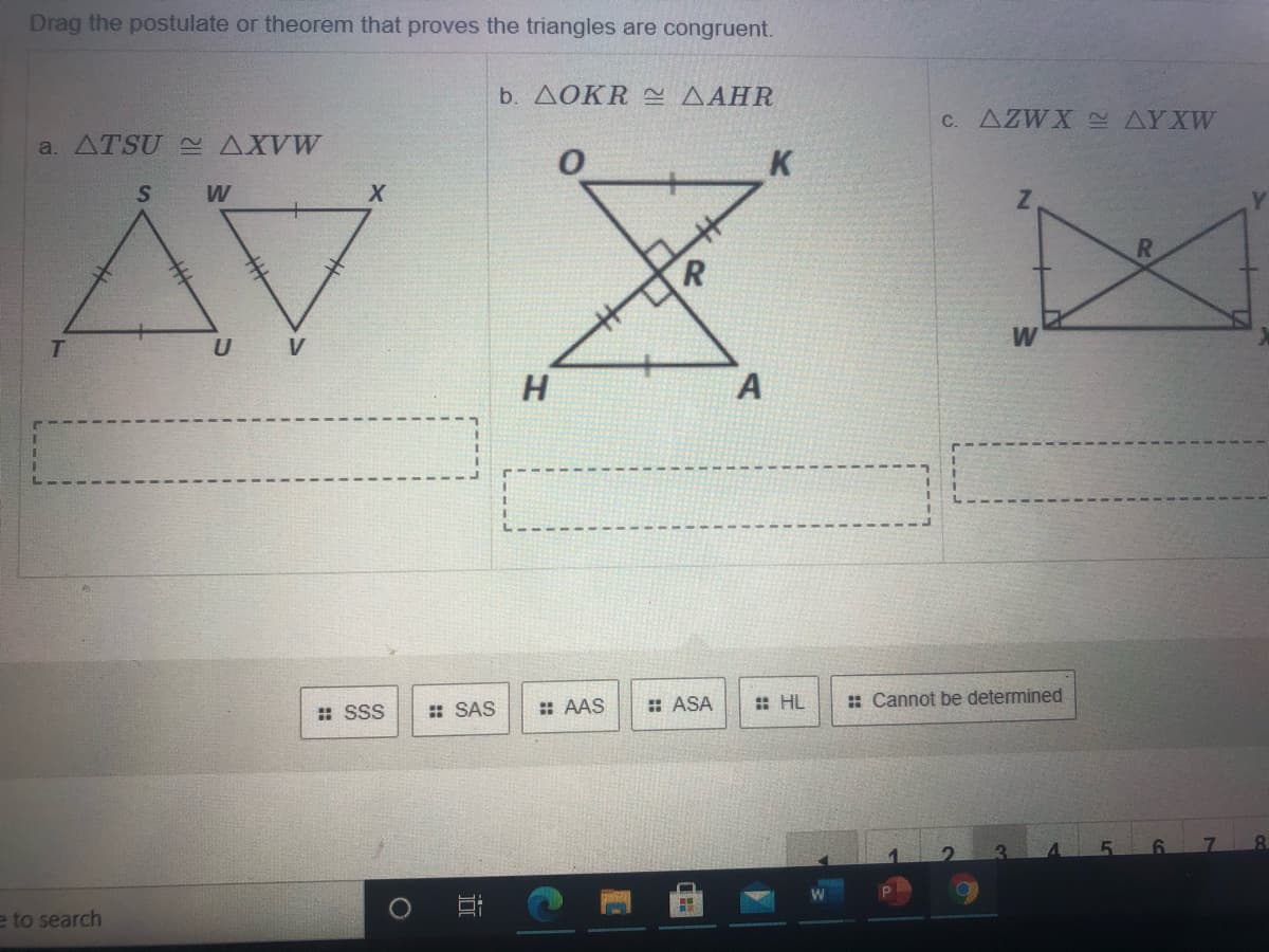 Drag the postulate or theorem that proves the triangles are congruent.
b. ΔΟΚR ΔΑHR
a. ATSU AXVW
C. AZWX S AYXW
K
W
U V
H
A
: SSS
: SAS
: AAS
: ASA
: HL
: Cannot be determined
e to search
