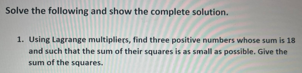 Solve the following and show the complete solution.
1. Using Lagrange multipliers, find three positive numbers whose sum is 18
and such that the sum of their squares is as small as possible. Give the
sum of the squares.
