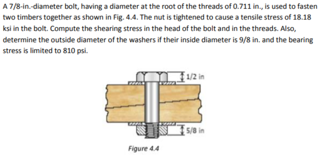 A 7/8-in.-diameter bolt, having a diameter at the root of the threads of 0.711 in., is used to fasten
two timbers together as shown in Fig. 4.4. The nut is tightened to cause a tensile stress of 18.18
ksi in the bolt. Compute the shearing stress in the head of the bolt and in the threads. Also,
determine the outside diameter of the washers if their inside diameter is 9/8 in. and the bearing
stress is limited to 810 psi.
1/2 in
EZZA
5/8 in
Figure 4.4
