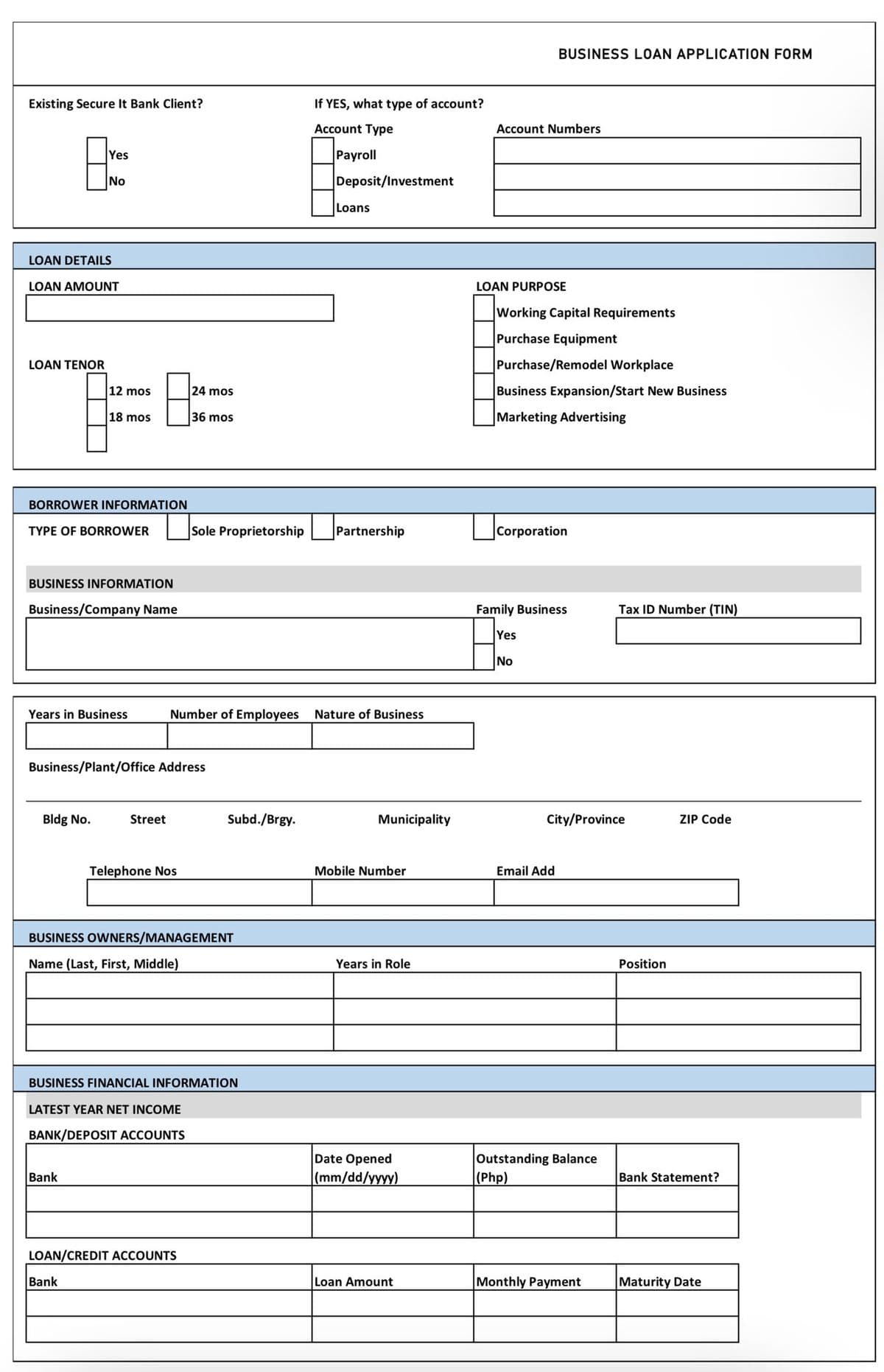 BUSINESS LOAN APPLICATION FORM
Existing Secure It Bank Client?
If YES, what type of account?
Account Type
Account Numbers
Yes
Payroll
No
Deposit/Investment
Loans
LOAN DETAILS
LOAN AMOUNT
LOAN PURPOSE
Working Capital Requirements
Purchase Equipment
LOAN TENOR
Purchase/Remodel Workplace
12 mos
24 mos
Business Expansion/Start New Business
18 mos
36 mos
Marketing Advertising
BORROWER INFORMATION
Sole Proprietorship
Partnership
Corporation
TYPE OF BORROWER
BUSINESS INFORMATION
Business/Company Name
Family Business
Tax ID Number (TIN)
Yes
No
Years in Business
Number of Employees
Nature of Business
Business/Plant/Office Address
Bldg No.
Street
Subd./Brgy.
Municipality
City/Province
ZIP Code
Telephone Nos
Mobile Number
Email Add
BUSINESS OWNERS/MANAGEMENT
Name (Last, First, Middle)
Years in Role
Position
BUSINESS FINANCIAL INFORMATION
LATEST YEAR NET INCOME
BANK/DEPOSIT ACCOUNTS
Date Opened
(mm/dd/yyyy)
Outstanding Balance
(Php)
Bank
Bank Statement?
LOAN/CREDIT ACCOUNTS
Bank
Loan Amount
Monthly Payment
Maturity Date
