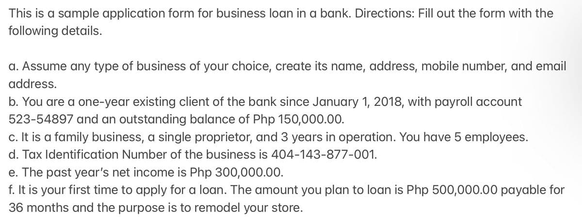This is a sample application form for business loan in a bank. Directions: Fill out the form with the
following details.
a. Assume any type of business of your choice, create its name, address, mobile number, and email
address.
b. You are a one-year existing client of the bank since January 1, 2018, with payroll account
523-54897 and an outstanding balance of Php 150,000.00.
c. It is a family business, a single proprietor, and 3 years in operation. You have 5 employees.
d. Tax Identification Number of the business is 404-143-877-001.
e. The past year's net income is Php 300,000.00.
f. It is your first time to apply for a loan. The amount you plan to loan is Php 500,000.00 payable for
36 months and the purpose is to remodel your store.

