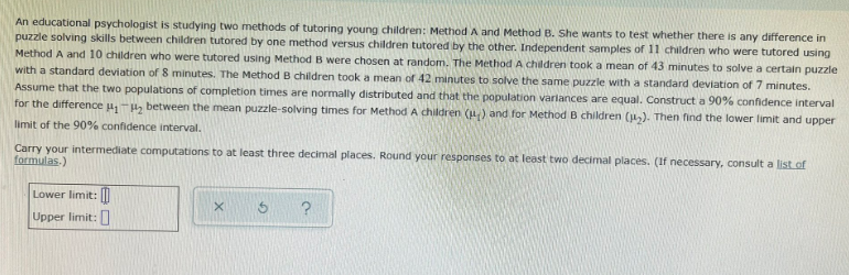 An educational psychologist is studying two methods of tutoring young children: Method A and Method B. She wants to test whether there is any difference in
puzzle solving skills between children tutored by one method versus children tutored by the other. Independent samples of 11 children who were tutored using
Method A and 10 children who were tutored using Method B were chosen at random. The Method A children took a mean of 43 minutes to solve a certain puzzle
with a standard deviation of 8 minutes. The Method B children took a mean of 42 minutes to solve the same puzzle with a standard deviation of 7 minutes.
Assume that the two populations of completion times are normally distributed and that the population varlances are equal. Construct a 90% confidence interval
for the difference u,-H, between the mean puzzle-solving times for Method A children (u) and for Method B children (1,). Then find the lower limit and upper
limit of the 90% confidence interval.
Carry your intermediate computations to at least three decimal places. Round your responses to at least two decimal places. (If necessary, consult a list of
formulas.)
Lower limit: M
Upper limit:
