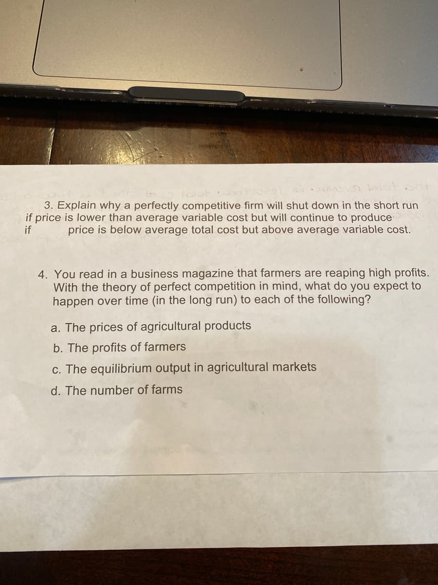 3. Explain why a perfectly competitive firm will shut down in the short run
if price is lower than average variable cost but will continue to produce
if
price is below average total cost but above average variable cost.
4. You read in a business magazine that farmers are reaping high profits.
With the theory of perfect competition in mind, what do you expect to
happen over time (in the long run) to each of the following?
a. The prices of agricultural products
b. The profits of farmers
c. The equilibrium output in agricultural markets
d. The number of farms
