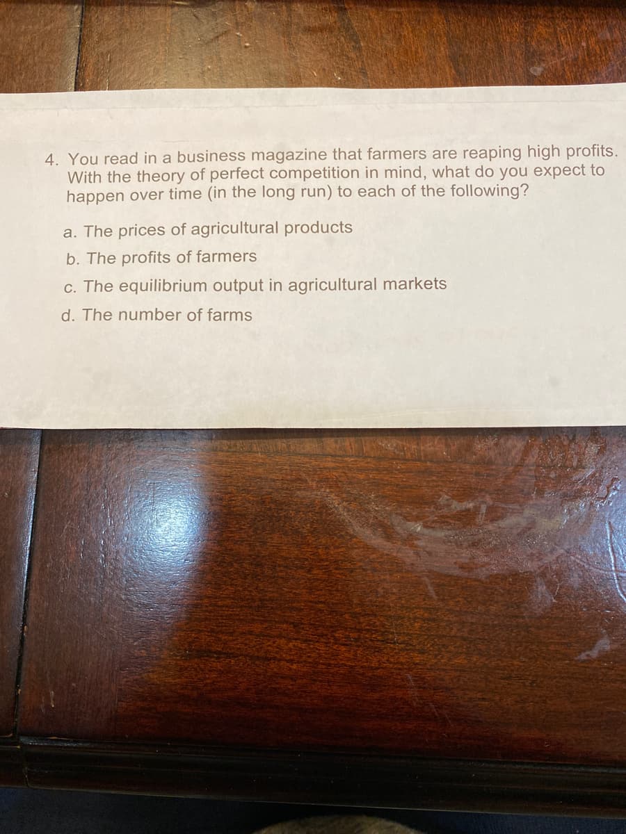 4. You read in a business magazine that farmers are reaping high profits.
With the theory of perfect competition in mind, what do you expect to
happen over time (in the long run) to each of the following?
a. The prices of agricultural products
b. The profits of farmers
c. The equilibrium output in agricultural markets
d. The number of farms
