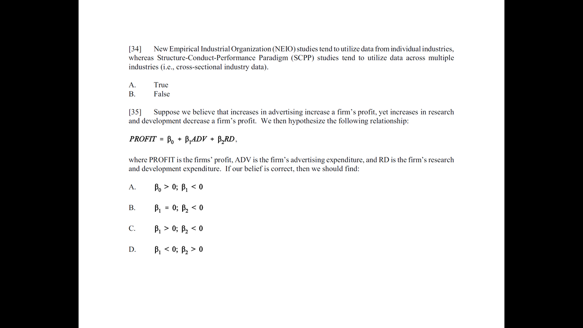 [34]
whereas Structure-Conduct-Performance Paradigm (SCPP) studies tend to utilize data across multiple
industries (i.e., cross-sectional industry data).
New Empirical Industrial Organization (NEIO) studies tend to utilize data from individual industries,
А.
True
В.
False
[35]
and development decrease a firm's profit. We then hypothesize the following relationship:
Suppose we believe that increases in advertising increase a firm's profit, yet increases in research
PROFIT = B, + B,ADV + B,RD,
where PROFIT is the firms' profit, ADV is the firm's advertising expenditure, and RD is the firm's research
and development expenditure. If our belief is correct, then we should find:
А.
Bo > 0; B, < 0
В.
B1 = 0; B, < 0
С.
В > 0;B В, <0
В, < 0; В, > 0
D.
