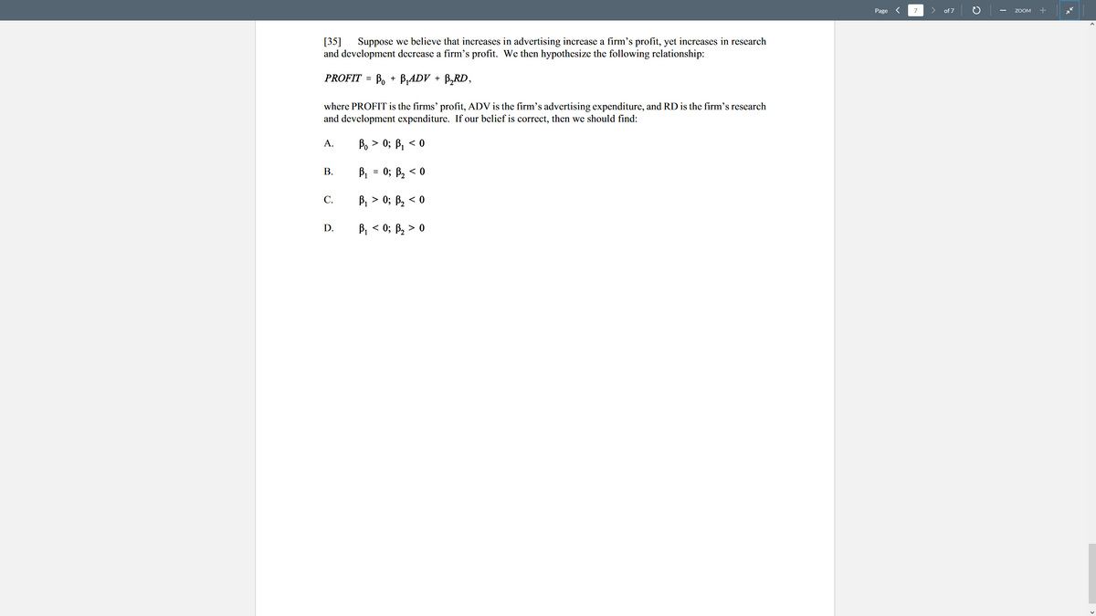 Page <
7
of 7
ZOOM
Suppose we believe that increases in advertising increase a firm's profit, yet increases in research
[35]
and development decrease a firm's profit. We then hypothesize the following relationship:
PROFIT = Bo + B,ADV + B,RD,
where PROFIT is the firms' profit, ADV is the firm's advertising expenditure, and RD is the firm's research
and development expenditure. If our belief is correct, then we should find:
A.
Bo > 0; B, < 0
В.
B1 = 0; B, < 0
С.
B, > 0; B, < 0
D.
B, < 0; B, > 0

