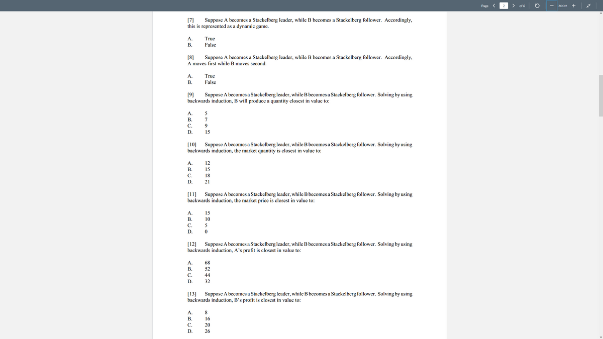 Page <
2
>
of 6
+
ZOOM
Suppose A becomes a Stackelberg leader, while B becomes a Stackelberg follower. Accordingly,
[7]
this is represented as a dynamic game.
A.
True
В.
False
[8]
Suppose A becomes a Stackelberg leader, while B becomes a Stackelberg follower. Accordingly,
A moves first while B moves second.
A.
True
В.
False
[9]
backwards induction, B will produce a quantity closest in value to:
Suppose A becomes a Stackelberg leader, while B becomes a Stackelberg follower. Solving by using
A.
5
В.
7
С.
D.
15
Suppose A becomes a Stackelberg leader, while B becomes a Stackelberg follower. Solving by using
[10]
backwards induction, the market quantity is closest in value to:
A.
12
В.
15
С.
18
D.
21
[11]
backwards induction, the market price is closest in value to:
Suppose A becomes a Stackelberg leader, while B becomes a Stackelberg follower. Solving by using
A.
15
В.
10
C.
D.
[12]
backwards induction, A's profit is closest in value to:
Suppose A becomes a Stackelberg leader, while B becomes a Stackelberg follower. Solving by using
A.
68
В.
52
C.
44
D.
32
[13]
backwards induction, B's profit is closest in value to:
Suppose A becomes a Stackelberg leader, while B becomes a Stackelberg follower. Solving by using
A.
8
В.
16
C.
20
D.
26
