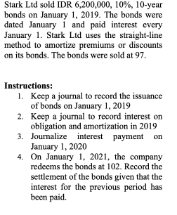 Stark Ltd sold IDR 6,200,000, 10%, 10-year
bonds on January 1, 2019. The bonds were
dated January i and paid interest every
January 1. Stark Ltd uses the straight-line
method to amortize premiums or discounts
on its bonds. The bonds were sold at 97.
Instructions:
1. Keep a journal to record the issuance
of bonds on January 1, 2019
2. Keep a journal to record interest on
obligation and amortization in 2019
3. Journalize interest payment on
January 1, 2020
4. On January 1, 2021, the company
redeems the bonds at 102. Record the
settlement of the bonds given that the
interest for the previous period has
been paid.

