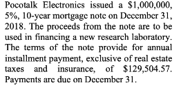Pocotalk Electronics issued a $1,000,000,
5%, 10-ycar mortgage note on December 31,
2018. The proceeds from the note are to be
used in financing a new rescarch laboratory.
The terms of the note provide for annual
installment payment, exclusive of real estate
taxes and insurance, of $129,504.57.
Payments are due on December 31.
