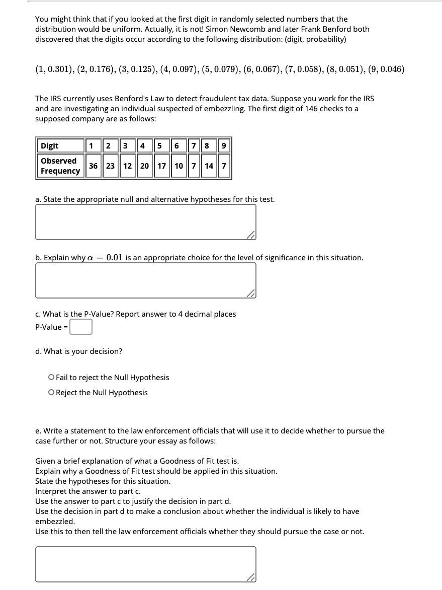 You might think that if you looked at the first digit in randomly selected numbers that the
distribution would be uniform. Actually, it is not! Simon Newcomb and later Frank Benford both
discovered that the digits occur according to the following distribution: (digit, probability)
(1, 0.301), (2, 0.176), (3, 0.125), (4, 0.097), (5, 0.079), (6, 0.067), (7, 0.058), (8, 0.051), (9, 0.046)
The IRS currently uses Benford's Law to detect fraudulent tax data. Suppose you work for the IRS
and are investigating an individual suspected of embezzling. The first digit of 146 checks to a
supposed company are as follows:
Digit
1
2
3
4
5
6 78
Observed
36 23 | 12 20 | 17 107 14 7
Frequency
a. State the appropriate null and alternative hypotheses for this test.
b. Explain why a = 0.01 is an appropriate choice for the level of significance in this situation.
c. What is the P-Value? Report answer to 4 decimal places
P-Value =
d. What is your decision?
O Fail to reject the Null Hypothesis
O Reject the Null Hypothesis
e. Write a statement to the law enforcement officials that will use it to decide whether to pursue the
case further or not. Structure your essay as follows:
Given a brief explanation of what a Goodness of Fit test is.
Explain why a Goodness of Fit test should be applied in this situation.
State the hypotheses for this situation.
Interpret the answer to part c.
Use the answer to part c to justify the decision in part d.
Use the decision in part d to make a conclusion about whether the individual is likely to have
embezzled.
Use this to then tell the law enforcement officials whether they should pursue the case or not.
