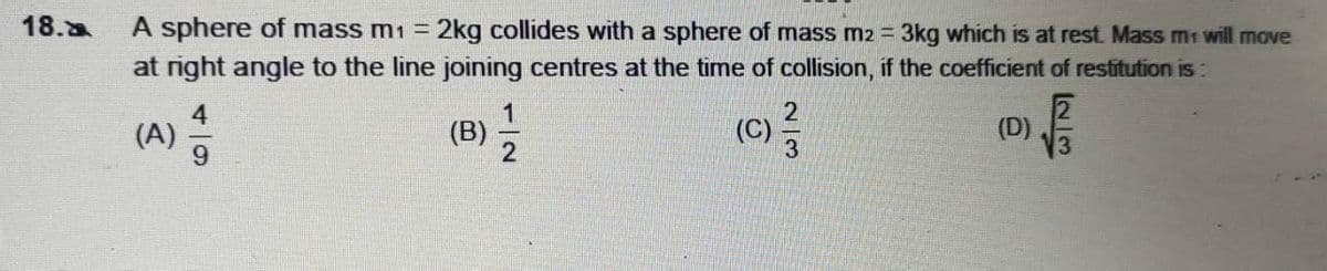 18.a
A sphere of mass m1 = 2kg collides with a sphere of mass m2 = 3kg which is at rest. Mass m1 will move
at right angle to the line joining centres at the time of collision, if the coefficient of restitution is:
4
(A)
6.
(D)
V3
(B)
