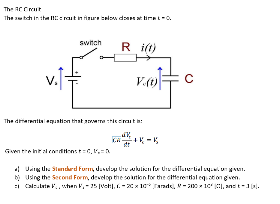 The RC Circuit
The switch in the RC circuit in figure below closes at time t = 0.
switch
R
i(t)
Vs
V.(t)
C
The differential equation that governs this circuit is:
dV.
CR
+Vc = Vs
dt
Given the initial conditions t = 0, Vc= 0.
a) Using the Standard Form, develop the solution for the differential equation given.
b) Using the Second Form, develop the solution for the differential equation given.
c) Calculate Vc , when Vs= 25 [Volt], C = 20 × 10-6 [Farads], R = 200 x 10³ [Q], and t = 3 [s].
%3D
