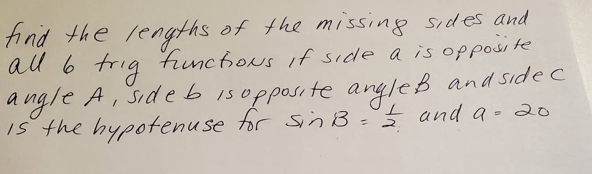 tind the lengths of the missing sides and
al 6 trig finchous if side a is opposite
angle A, Side b isopposite angleB and side c
te argleß
IS the hypotenuse tor sn B=Ś and a-20
