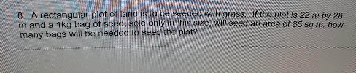 8. A rectangular plot of land is to be seeded with grass. If the plot is 22 m by 28
m and a 1kg bag of seed, sold only in this size, will seed an area of 85 sg m, how
many bags will be needed to seed the plot?
