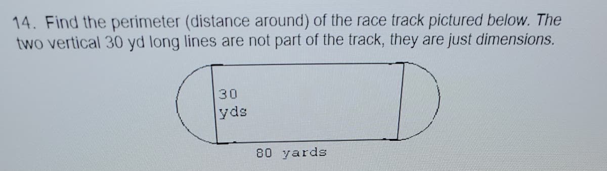 14. Find the perimeter (distance around) of the race track pictured below. The
two vertical 30 yd long lines are not part of the track, they are just dimensions.
30
yds
80 yards

