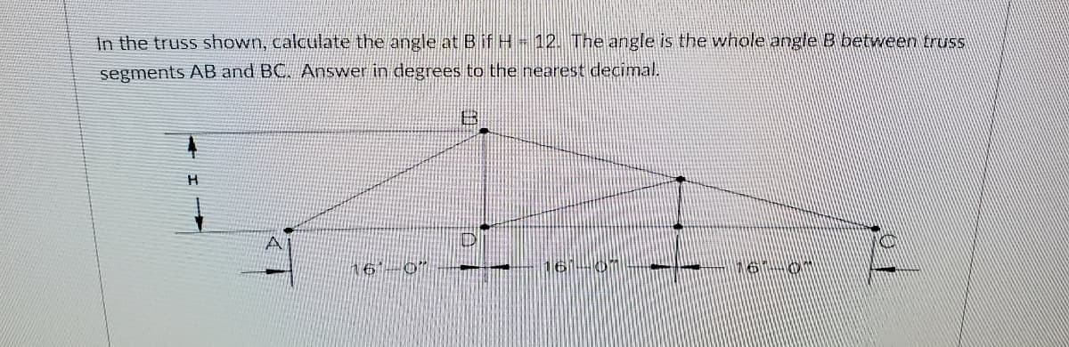 In the truss shown, calculate the angle at Bif H- 12. The angle is the whole angle B between truss
segments AB and BC. Answer in degrees to the nearest decimal.
H
A
16-0"
