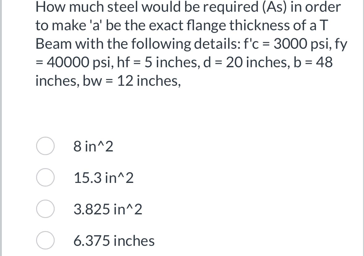 How much steel would be required (As) in order
to make 'a' be the exact flange thickness of a T
Beam with the following details: f'c = 3000 psi, fy
= 40000 psi, hf = 5 inches, d = 20 inches, b = 48
inches, bw 12 inches,
=
8 in^2
15.3 in^2
3.825 in^2
6.375 inches