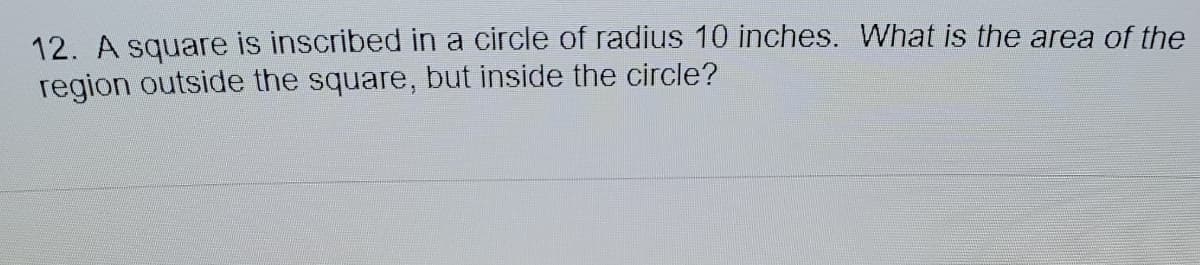 12. A square is inscribed in a circle of radius 10 inches. What is the area of the
region outside the square, but inside the circle?
