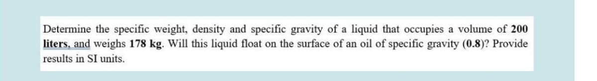 Determine the specific weight, density and specific gravity of a liquid that occupies a volume of 200
liters, and weighs 178 kg. Will this liquid float on the surface of an oil of specific gravity (0.8)? Provide
results in SI units.
