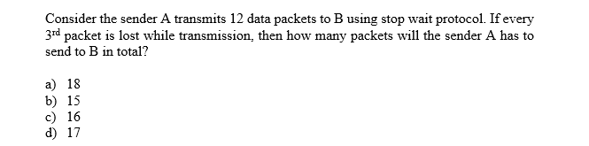 Consider the sender A transmits 12 data packets to B using stop wait protocol. If every
3rd packet is lost while transmission, then how many packets will the sender A has to
send to B in total?
a) 18
b) 15
c) 16
d) 17
