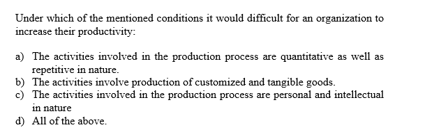 Under which of the mentioned conditions it would difficult for an
organization to
increase their productivity:
a) The activities involved in the production process are
repetitive in nature
b) The activities involve production of customized and tangible goods.
c) The activities involved in the production process are personal and intellectual
quantitative
as well as
in nature
d) All of the above.
