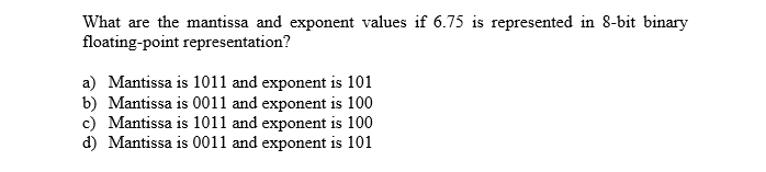 What are the mantissa and exponent values if 6.75 is represented in 8-bit binary
floating-point representation?
a) Mantissa is 1011 and exponent is 101
b) Mantissa is 0011 and exponent is 100
c) Mantissa is 1011 and exponent is 100
d) Mantissa is 0011 and exponent is 101
