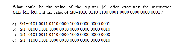 What could be the value of the register Stl after executing the instruction
SLL $t1, $t0, 1 if the value of St0=1010 0110 1100 00001 0000 0000 0000 0001?
a) Stl-0101 0011 0110 0000 1000 0000 0000 0001
b) Stl-0100 1101 1000 0010 0000 0000 0000 0010
c) St1-0101 0011 0110 0000 1000 0000 0000 0000
d) Stl-1100 1101 1000 0010 0000 0000 0000 0010
