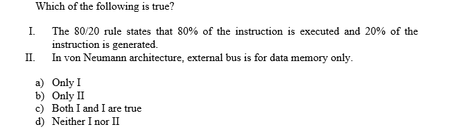 Which of the following is true?
I.
The 80/20 rule states that 80% of the instruction is executed and 20% of the
instruction is generated
In von Neumann architecture, external bus is for data memory only
II
a) Only I
b) Only II
c) Both I and I are true
d) Neither I nor II
