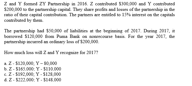Z and Y formed ZY Partnership in 2016. Z contributed $300,000 and Y contributed
S200,000 to the partnership capital. They share profits and losses of the partnership in the
ratio of their capital contribution. The partners are entitled to 15% interest on the capitals
contributed by them
The partnership had $50,000 of liabilities at the beginning of 2017. During 2017, it
borrowed $120,000 from Puma Bank on nonrecourse basis. For the year 2017, the
partnership incurred an ordinary loss of $200,000.
How much loss will Z and Y recognize for 2017?
a. Z - $120,000; Y - 80,000
b. Z - $165.000: Y - $110.000
c. Z - $192,000; Y - $128,000
d. Z- $222.000: Y - $148.000
