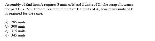 Assembly of End Item A requires 3 units of B and 2Units ofC. The scrap allowance
for part B is 15%. If there is a requirement of 100 units of A, how many units of B
is required for the same
a) 285 units
b) 300 units
c) 315 units
d) 345 units
