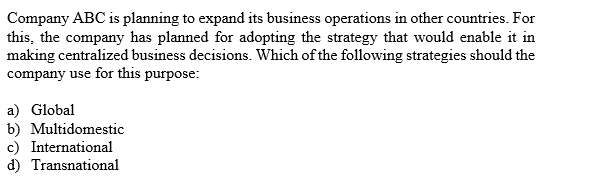 Company ABC is planning to expand its business operations in other countries. For
this, the company has planned for adopting the strategy that would enable it in
making centralized business decisions. Which ofthe following strategies should the
company use for this purpose
a) Global
b) Multidomestic
c) International
d) Transnational
