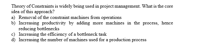 Theory of Constraints is widely being used in project management. What is the core
idea of this approach?
a) Removal of the constraint machines from operations
b) Increasing productivity by adding
reducing bottlenecks
c) Increasing the efficiency of a bottleneck task
d) Increasing the number of machines used for a production process
more machines in the process. hence
