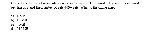 Consider a 4-way set associative cache made up of 64-bit words. The number of words
per line is 8 and the number of sets 4096 sets. What is the cache size?
a) 1 MB
b) 10 MB
c) 4 MB
d) 512 KB
