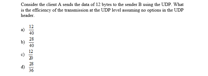 Consider the client A sends the data of 12 bytes to the sender B using the UDP. What
is the efficiency of the transmission at the UDP level assuming no options in the UDP
header
12
a)
40
28
b)
40
20
28
d)
36
