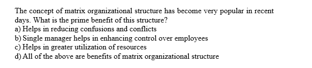 The concept of matrix organizational structure has become very popular in recent
days. What is the prime benefit of this structure?
a) Helps in reducing confusions and conflicts
b) Single manager helps in enhancing control over
c) Helps in greater utilization of resources
d) All of the above are benefits of matrix organizational structure
employees
