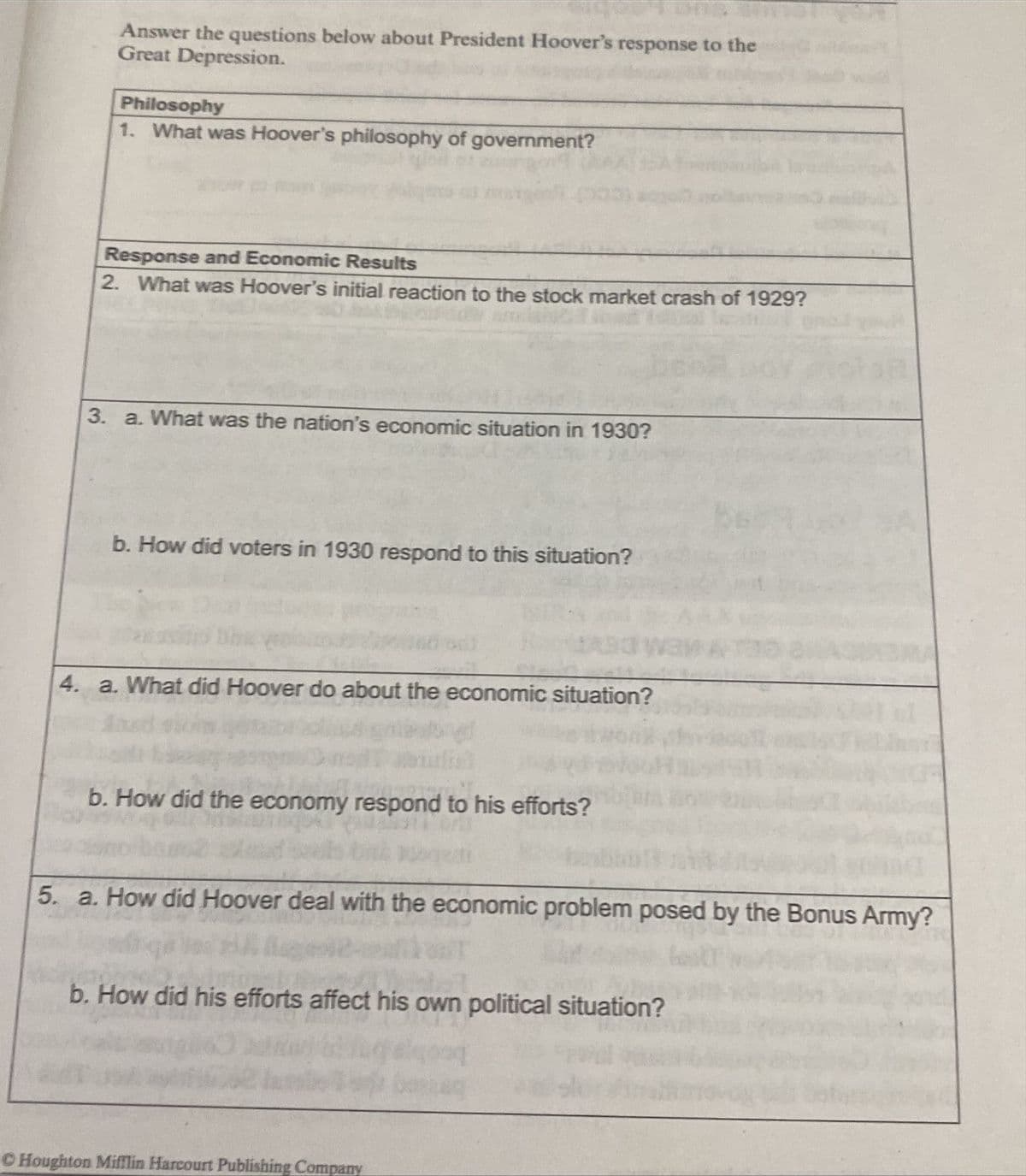 Answer the questions below about President Hoover's response to the
Great Depression.
Philosophy
1. What was Hoover's philosophy of government?
Response and Economic Results
2. What was Hoover's initial reaction to the stock market crash of 1929?
3. a. What was the nation's economic situation in 1930?
b. How did voters in 1930 respond to this situation?
4. a. What did Hoover do about the economic situation?
b. How did the economy respond to his efforts?
5. a. How did Hoover deal with the economic problem posed by the Bonus Army?
b. How did his efforts affect his own political situation?
C Houghton Mifflin Harcourt Publishing Company
