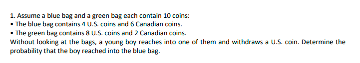 1. Assume a blue bag and a green bag each contain 10 coins:
• The blue bag contains 4 U.S. coins and 6 Canadian coins.
• The green bag contains 8 U.S. coins and 2 Canadian coins.
Without looking at the bags, a young boy reaches into one of them and withdraws a U.S. coin. Determine the
probability that the boy reached into the blue bag.

