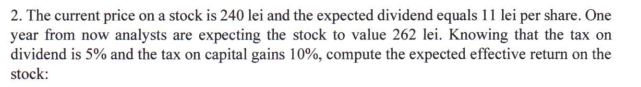 2. The current price on a stock is 240 lei and the expected dividend equals 11 lei per share. One
year from now analysts are expecting the stock to value 262 lei. Knowing that the tax on
dividend is 5% and the tax on capital gains 10%, compute the expected effective return on the
stock:

