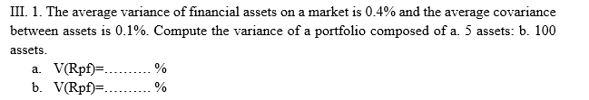 III. 1. The average variance of financial assets on a market is 0.4% and the average covariance
between assets is 0.1%. Compute the variance of a portfolio composed of a. 5 assets: b. 100
assets.
a. V(Rpf)=..
b. V(Rpf)=..
%
