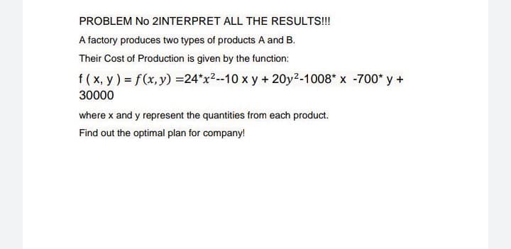 PROBLEM No 21INTERPRET ALL THE RESULTS!!!
A factory produces two types of products A and B.
Their Cost of Production is given by the function:
f ( x, y ) = f(x, y) =24*x2--10 x y + 20y2-1008* x -700* y +
30000
where x and y represent the quantities from each product.
Find out the optimal plan for company!
