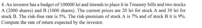 4. An investor has a budget of 100000 lei and intends to place it in Treasury bills and two stocks
A (2000 shares) and B (1000 shares). The current prices are 20 lei for stock A and 30 lei for
stock B. The risk-free rate is 5%. The risk-premium of stock A is 7% and of stock B it is 9%.
Compute the rate of return expected by the investor.
