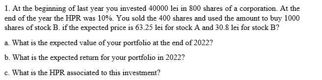 1. At the beginning of last year you invested 40000 lei in 800 shares of a corporation. At the
end of the year the HPR was 10%. You sold the 400 shares and used the amount to buy 1000
shares of stock B. if the expected price is 63.25 lei for stock A and 30.8 lei for stock B?
a. What is the expected value of your portfolio at the end of 2022?
b. What is the expected return for your portfolio in 2022?
c. What is the HPR associated to this investment?
