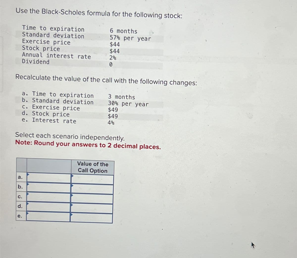 Use the Black-Scholes formula for the following stock:
Time to expiration
Standard deviation
Exercise price
Annual interest rate
Stock price
Dividend
6 months
57% per year
$44
$44
2%
0
Recalculate the value of the call with the following changes:
a. Time to expiration
b. Standard deviation
c. Exercise price
d. Stock price
e. Interest rate
3 months
30% per year
$49
$49
4%
Select each scenario independently.
Note: Round your answers to 2 decimal places.
a.
b.
C.
d.
e.
Value of the
Call Option