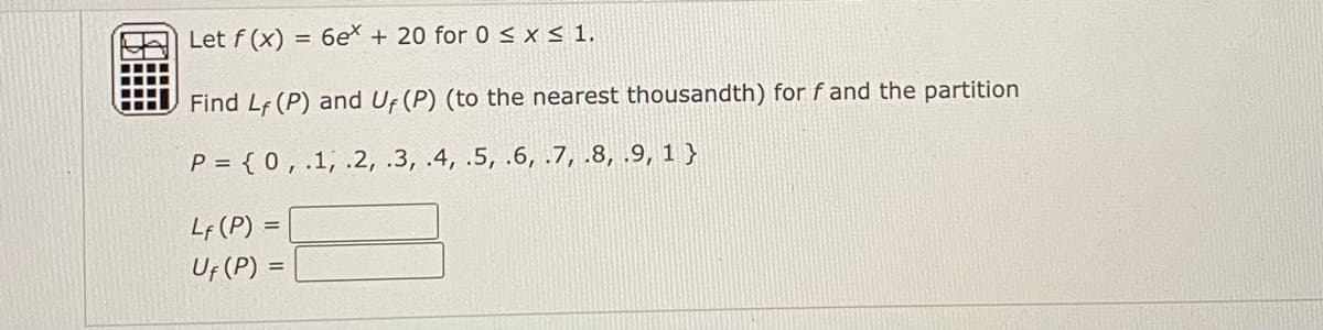 Let f (x) = 6eX + 20 for 0< x< 1.
Find Lf (P) and Uf (P) (to the nearest thousandth) forf and the partition
P = { 0 , .1, .2, .3, .4, .5, .6, .7, .8, .9, 1 }
Lf (P) =
Uf (P) =
