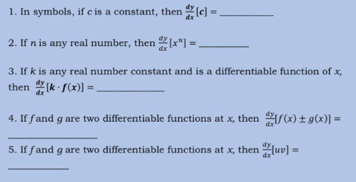 1. In symbols, if c is a constant, then [c] =
2. If n is any real number, then [x"]=
3. If k is any real number constant and is a differentiable function of x,
then [k f(x)]=
4. If f and g are two differentiable functions at x, then f(x) + g(x)] =
5. If fand g are two differentiable functions at x, then [uv] =
