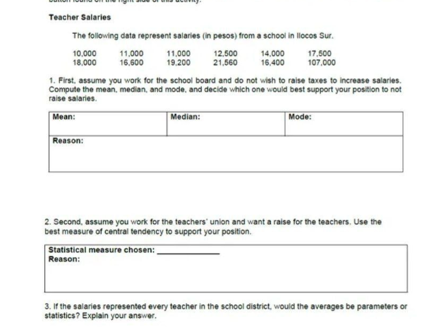 Teacher Salaries
The following data represent salaries (in pesos) from a school in llocos Sur.
10.000
18.000
11,000
16.600
12,500
21,560
14,000
16.400
17,500
107.000
19.200
1. First, assume you work for the school board and do not wish to raise taxes to increase salaries.
Compute the mean, median, and mode, and decide which one would best support your position to not
raise salaries.
Mean:
Median:
|Mode:
Reason:
2. Second, assume you work for the teachers' union and want a raise for the teachers. Use the
best measure of central tendency to support your position.
Statistical measure chosen:
Reason:
3. If the salaries represented every teacher in the school district, would the averages be parameters or
statistics? Explain your answer.
