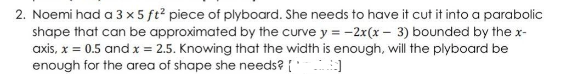 2. Noemi had a 3 x 5 ft? piece of plyboard. She needs to have it cut it into a parabolic
shape that can be approximated by the curve y = -2x(x – 3) bounded by the x-
axis, x = 0.5 and x = 2.5. Knowing that the width is enough, will the plyboard be
enough for the area of shape she needs? {
