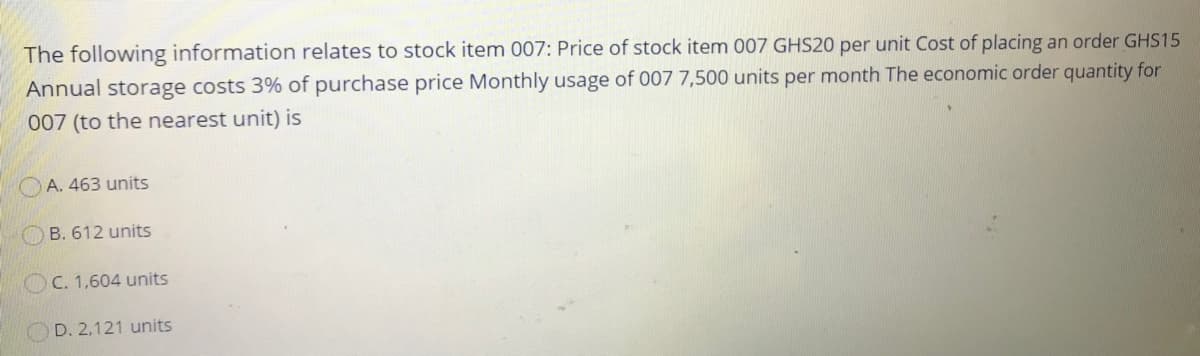 The following information relates to stock item 007: Price of stock item 007 GHS20 per unit Cost of placing an order GHS15
Annual storage costs 3% of purchase price Monthly usage of 007 7,500 units per month The economic order quantity for
007 (to the nearest unit) is
OA. 463 units
OB. 612 units
OC. 1,604 units
OD. 2,121 units
